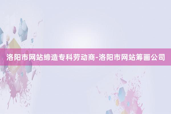 洛阳市网站缔造专科劳动商-洛阳市网站筹画公司